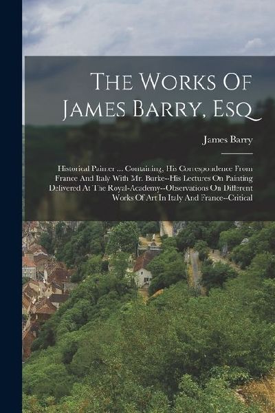 The Works Of James Barry, Esq: Historical Painter ... Containing, His Correspondence From France And Italy With Mr. Burke--his Lectures On Painting D