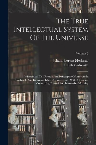 The True Intellectual System Of The Universe: Wherein All The Reason And Philosophy Of Atheism Is Confuted, And Its Impossibility Demonstrated: With A