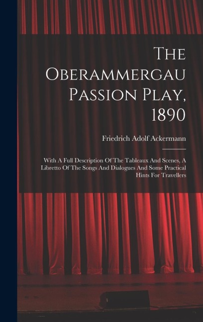 The Oberammergau Passion Play, 1890: With A Full Description Of The Tableaux And Scenes, A Libretto Of The Songs And Dialogues And Some Practical Hint