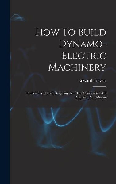 How To Build Dynamo-electric Machinery: Embracing Theory Designing And The Construction Of Dynamos And Motors