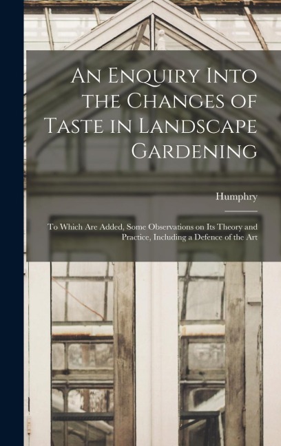 An Enquiry Into the Changes of Taste in Landscape Gardening: To Which Are Added, Some Observations on Its Theory and Practice, Including a Defence of the Art