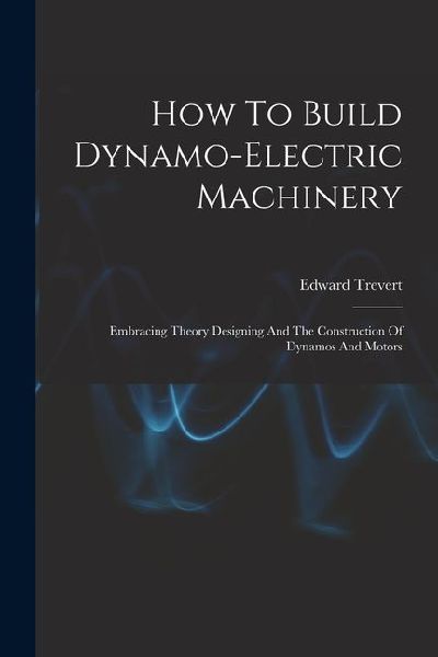 How To Build Dynamo-electric Machinery: Embracing Theory Designing And The Construction Of Dynamos And Motors