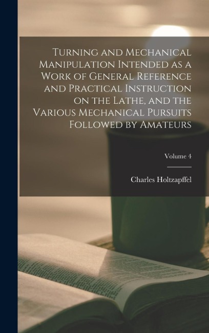 Turning and Mechanical Manipulation Intended as a Work of General Reference and Practical Instruction on the Lathe, and the Various Mechanical Pursuit