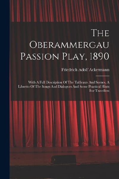 The Oberammergau Passion Play, 1890: With A Full Description Of The Tableaux And Scenes, A Libretto Of The Songs And Dialogues And Some Practical Hint
