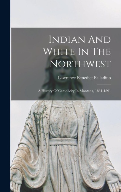 Indian And White In The Northwest: A History Of Catholicity In Montana, 1831-1891