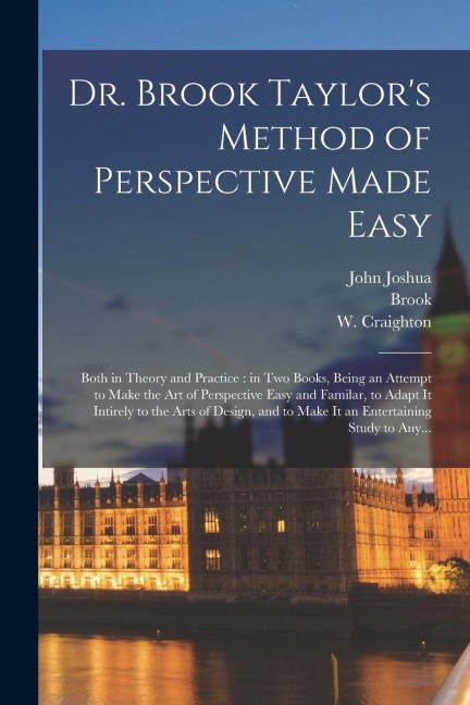 Dr. Brook Taylors Method of Perspective Made Easy: Both in Theory and Practice: in Two Books, Being an Attempt to Make the Art of Perspective Easy and Familar, to Adapt It Intirely to the Arts of Design, and to Make It an Entertaining Study to Any...