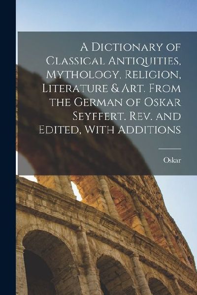 A Dictionary of Classical Antiquities, Mythology, Religion, Literature & Art. From the German of Oskar Seyffert. Rev. and Edited, With Additions