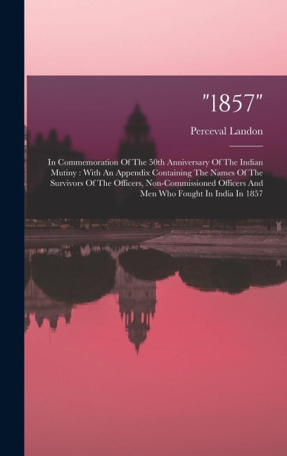 "1857": In Commemoration Of The 50th Anniversary Of The Indian Mutiny: With An Appendix Containing The Names Of The Survivors Of The Officers, Non-commissioned Officers And Men Who Fought In India In 1857