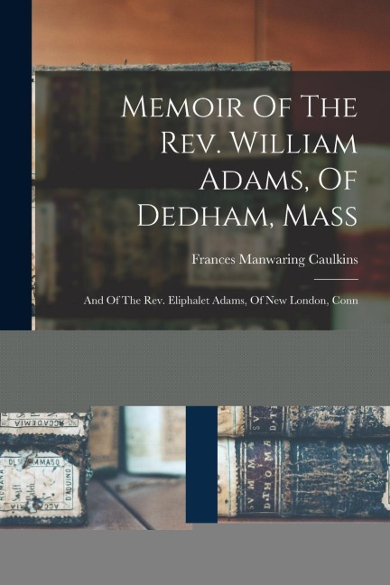 Memoir Of The Rev. William Adams, Of Dedham, Mass: And Of The Rev. Eliphalet Adams, Of New London, Conn