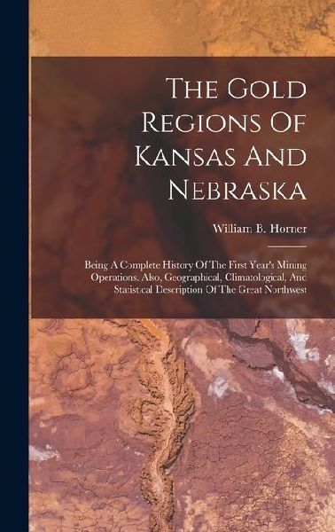 The Gold Regions Of Kansas And Nebraska: Being A Complete History Of The First Years Mining Operations. Also, Geographical, Climatological, And Statistical Description Of The Great Northwest