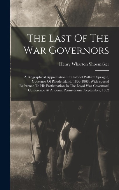 The Last Of The War Governors: A Biographical Appreciation Of Colonel William Sprague, Governor Of Rhode Island, 1860-1863, With Special Reference To His Participation In The Loyal War Governors Conference At Altoona, Pennsylvania, September, 1862