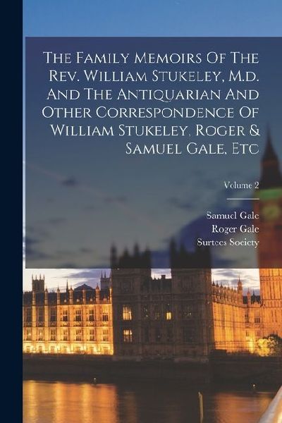 The Family Memoirs Of The Rev. William Stukeley, M.d. And The Antiquarian And Other Correspondence Of William Stukeley, Roger & Samuel Gale, Etc; Volu