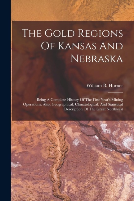 The Gold Regions Of Kansas And Nebraska: Being A Complete History Of The First Years Mining Operations. Also, Geographical, Climatological, And Stati