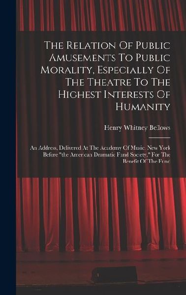 The Relation Of Public Amusements To Public Morality, Especially Of The Theatre To The Highest Interests Of Humanity: An Address, Delivered At The Academy Of Music, New York Before "the American Dramatic Fund Society," For The Benefit Of The Fund
