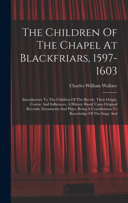 The Children Of The Chapel At Blackfriars, 1597-1603: Introductory To The Children Of The Revels, Their Origin, Course And Influences, A History Based Upon Original Records, Documents And Plays, Being A Contribution To Knowledge Of The Stage And