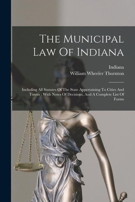 The Municipal Law Of Indiana: Including All Statutes Of The State Appertaining To Cities And Towns: With Notes Of Decisions, And A Complete List Of Forms
