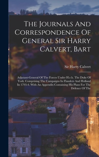 The Journals And Correspondence Of General Sir Harry Calvert, Bart: Adjutant-general Of The Forces Under H.r.h. The Duke Of York. Comprising The Campa