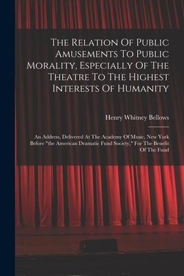 The Relation Of Public Amusements To Public Morality, Especially Of The Theatre To The Highest Interests Of Humanity: An Address, Delivered At The Academy Of Music, New York Before "the American Dramatic Fund Society," For The Benefit Of The Fund