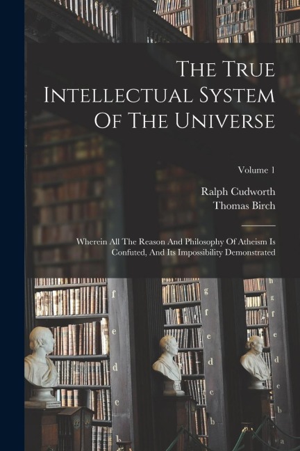 The True Intellectual System Of The Universe: Wherein All The Reason And Philosophy Of Atheism Is Confuted, And Its Impossibility Demonstrated; Volume