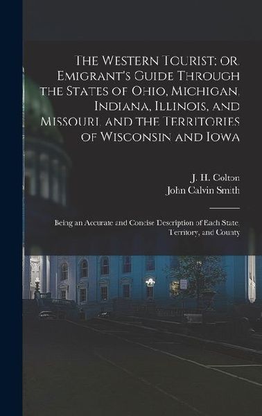 The Western Tourist; or, Emigrant's Guide Through the States of Ohio, Michigan, Indiana, Illinois, and Missouri, and the Territories of Wisconsin and Iowa: Being an Accurate and Concise Description of Each State, Territory, and County