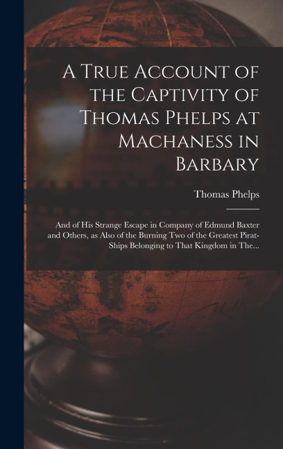 A True Account of the Captivity of Thomas Phelps at Machaness in Barbary [electronic Resource]: And of His Strange Escape in Company of Edmund Baxter and Others, as Also of the Burning Two of the Greatest Pirat-ships Belonging to That Kingdom in The...