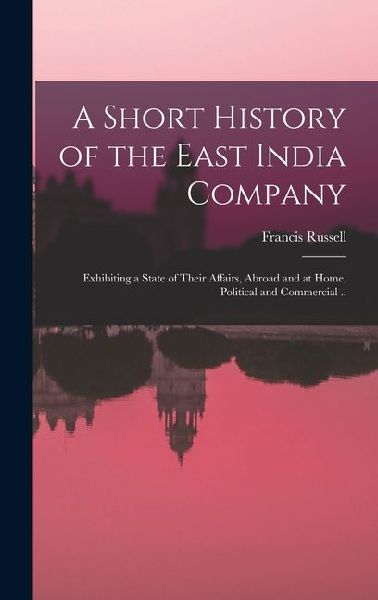 A Short History of the East India Company: Exhibiting a State of Their Affairs, Abroad and at Home, Political and Commercial ..