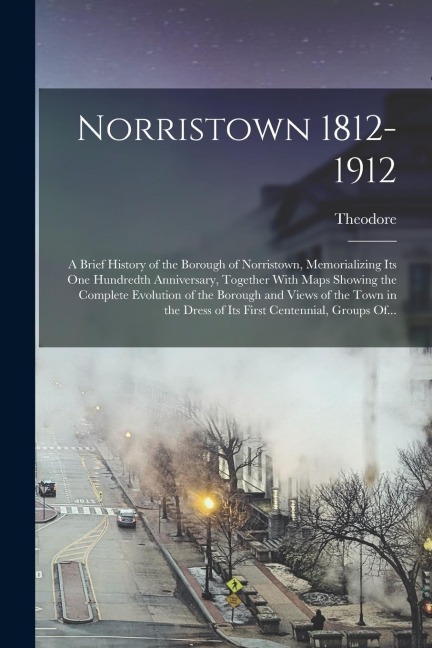 Norristown 1812-1912: A Brief History of the Borough of Norristown, Memorializing Its One Hundredth Anniversary, Together With Maps Showing