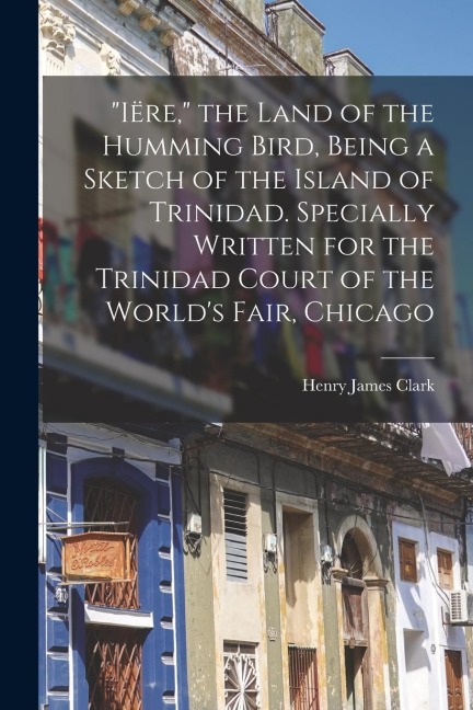 Iëre, the Land of the Humming Bird, Being a Sketch of the Island of Trinidad. Specially Written for the Trinidad Court of the Worlds Fair, Chicago