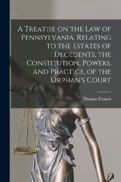 A Treatise on the Law of Pennsylvania, Relating to the Estates of Decedents, the Constitution, Powers, and Practice, of the Orphan's Court