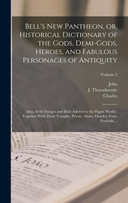 Bells New Pantheon, or, Historical Dictionary of the Gods, Demi-gods, Heroes, and Fabulous Personages of Antiquity: Also, of the Images and Idols Adored in the Pagan World: Together With Their Temples, Priests, Altars, Oracles, Fasts, Festivals, ...; Volu