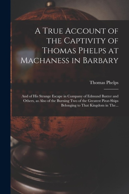 A True Account of the Captivity of Thomas Phelps at Machaness in Barbary [electronic Resource]: And of His Strange Escape in Company of Edmund Baxter and Others, as Also of the Burning Two of the Greatest Pirat-ships Belonging to That Kingdom in The...