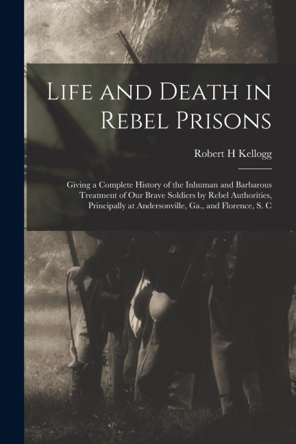 Life and Death in Rebel Prisons: Giving a Complete History of the Inhuman and Barbarous Treatment of Our Brave Soldiers by Rebel Authorities, Principa
