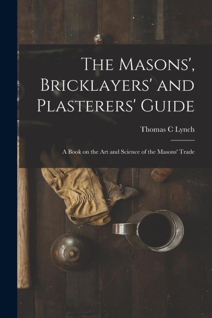 The Masons, Bricklayers and Plasterers Guide: A Book on the Art and Science of the Masons Trade