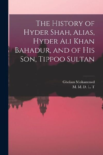 The History of Hyder Shah, Alias, Hyder Ali Khan Bahadur, and of His Son, Tippoo Sultan [microform]