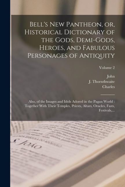 Bell's New Pantheon, or, Historical Dictionary of the Gods, Demi-gods, Heroes, and Fabulous Personages of Antiquity: Also, of the Images and Idols Adored in the Pagan World: Together With Their Temples, Priests, Altars, Oracles, Fasts, Festivals, ...; Vol