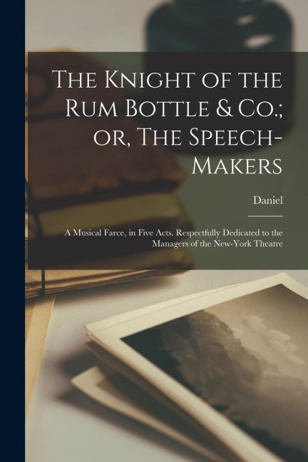 The Knight of the Rum Bottle & Co.; or, The Speech-makers: A Musical Farce, in Five Acts. Respectfully Dedicated to the Managers of the New-York Theat