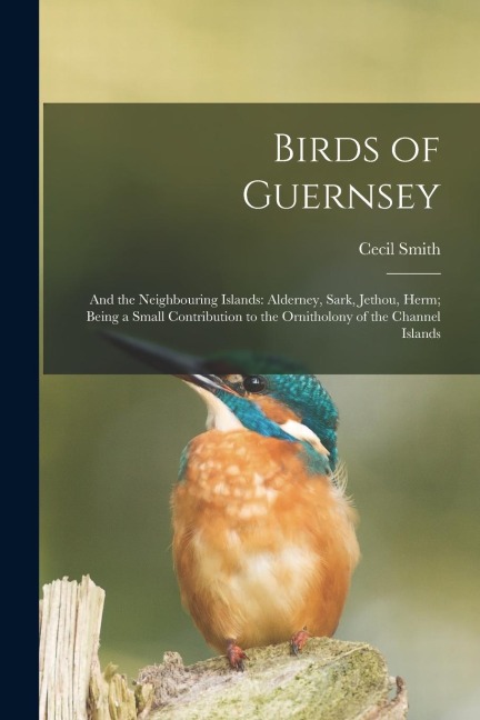 Birds of Guernsey: And the Neighbouring Islands: Alderney, Sark, Jethou, Herm; Being a Small Contribution to the Ornitholony of the Channel Islands