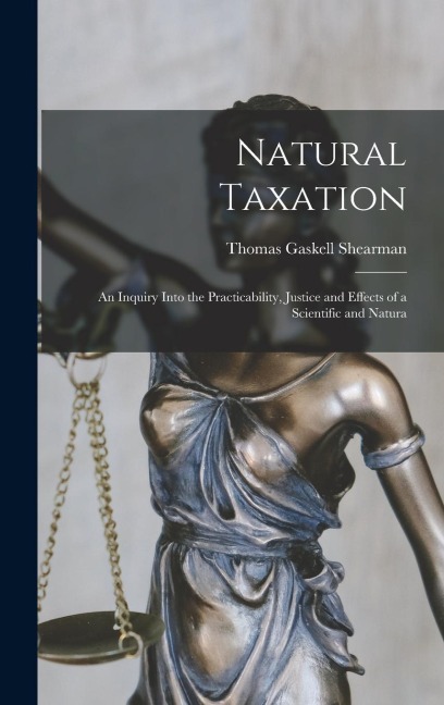 Natural Taxation: An Inquiry Into the Practicability, Justice and Effects of a Scientific and Natura