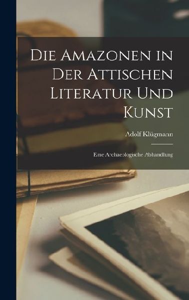 Die Amazonen in der Attischen Literatur und Kunst: Eine Archaeologische Abhandlung