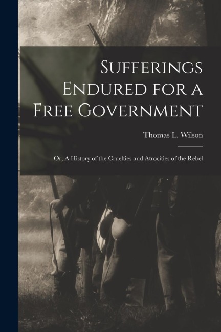 Sufferings Endured for a Free Government: Or, A History of the Cruelties and Atrocities of the Rebel