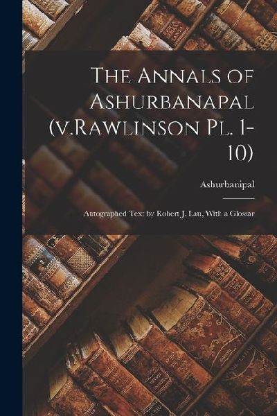 The Annals of Ashurbanapal (v.Rawlinson pl. 1-10): Autographed Text by Robert J. Lau, With a Glossar