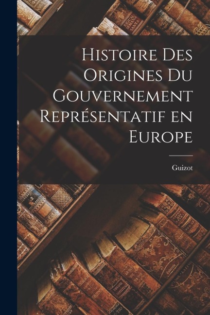Histoire des Origines du Gouvernement Représentatif en Europe