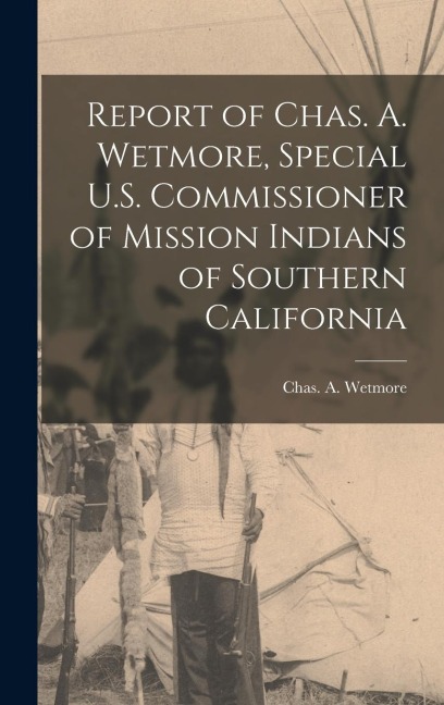 Report of Chas. A. Wetmore, Special U.S. Commissioner of Mission Indians of Southern California