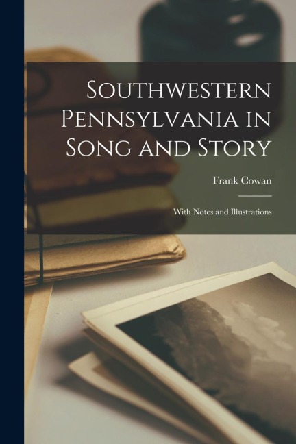 Southwestern Pennsylvania in Song and Story: With Notes and Illustrations
