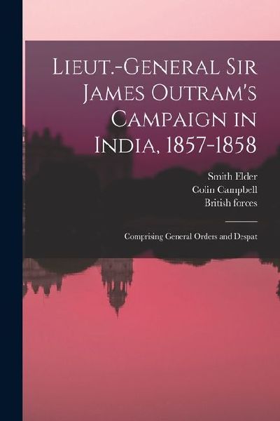 Lieut.-General Sir James Outrams Campaign in India, 1857-1858; Comprising General Orders and Despat