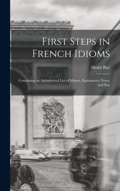 First Steps in French Idioms: Containing an Alphabetical List of Idioms, Explanatory Notes, and Exa