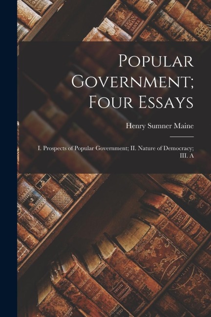 Popular Government; Four Essays: I. Prospects of Popular Government; II. Nature of Democracy; III. A