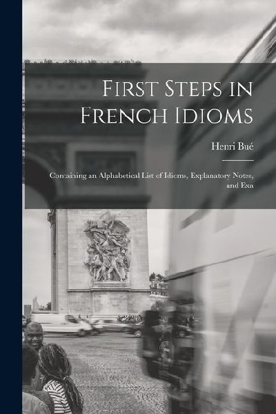 First Steps in French Idioms: Containing an Alphabetical List of Idioms, Explanatory Notes, and Exa