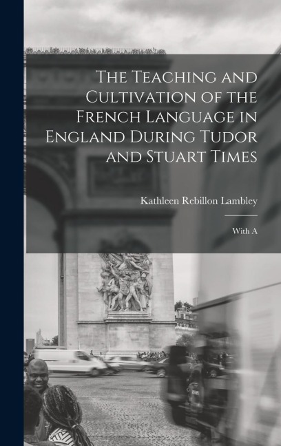 The Teaching and Cultivation of the French Language in England During Tudor and Stuart Times; With A