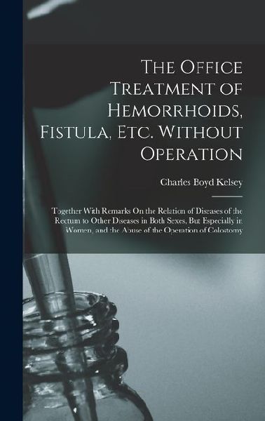 The Office Treatment of Hemorrhoids, Fistula, Etc. Without Operation: Together With Remarks On the Relation of Diseases of the Rectum to Other Diseases in Both Sexes, But Especially in Women, and the Abuse of the Operation of Colostomy